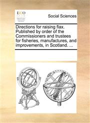 Directions for raising flax. Published by order of the Commissioners and trustees for fisheries, manufactures, and improvements, in Scotland. ...,1170263895,9781170263891