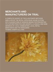 Merchants and Manufacturers on Trial; A Complete Survey of the Illegitimate Methods Employed by the Retail Catalogue House System, With Suggestions of Modern Means for Preventing Its Further Practice and Growth. a Logical and Sane Defence of Local Communi,1150361360,9781150361364