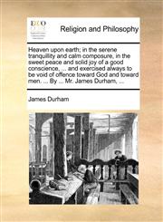 Heaven upon earth; in the serene tranquillity and calm composure, in the sweet peace and solid joy of a good conscience, ... and exercised always to be void of offence toward God and toward men. ... By ... Mr. James Durham, ...,1170719511,9781170719510