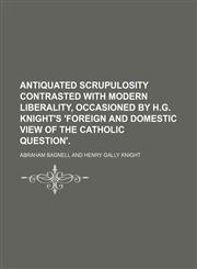Antiquated Scrupulosity Contrasted With Modern Liberality, Occasioned by H.g. Knight's 'foreign and Domestic View of the Catholic Question'.,1150969547,9781150969546