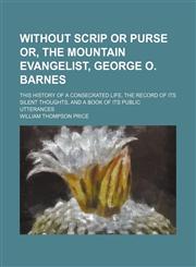 Without scrip or purse or, The mountain evangelist, George O. Barnes; this history of a consecrated life, the record of its silent thoughts, and a book of its public utterances,1150136472,9781150136474