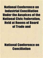 National Conference on Industrial Conciliation Under the Auspices of the National Civic Federation, Held at Rooms of Board of Trade and,1151846988,9781151846983