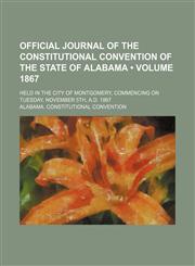 Official Journal of the Constitutional Convention of the State of Alabama (Volume 1867); Held in the City of Montgomery, Commencing on Tuesday, November 5th, A.d. 1867,1150987510,9781150987519