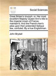 Great Britain's triumph or, Her most excellent Majesty Queen Ann's title to the imperial crown of France, maintain'd. And the French-men's plea upon their pretended Salique law, confuted. By a true Englishman.,1170821189,9781170821183
