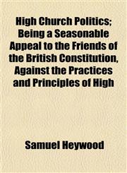 High Church Politics; Being a Seasonable Appeal to the Friends of the British Constitution, Against the Practices and Principles of High,1152934171,9781152934177