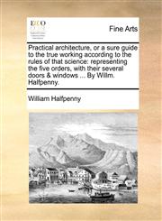 Practical architecture, or a sure guide to the true working according to the rules of that science representing the five orders, with their several doors & windows ... By Willm. Halfpenny.,117063351X,9781170633519