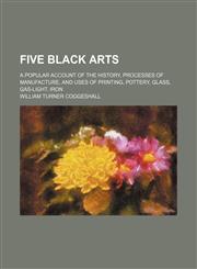 Five black arts; a popular account of the history, processes of manufacture, and uses of printing, pottery, glass, gas-light, iron,1150345489,9781150345487