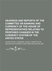 Hearings and reports of the Committee on Banking and Currency of the House of Representatives relating to proposed changes in the currency system of the United States,1130439879,9781130439878