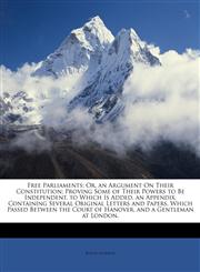 Free Parliaments Or, an Argument On Their Constitution; Proving Some of Their Powers to Be Independent. to Which Is Added, an Appendix, Containing Several Original Letters and Papers, Which Passed Between the Court of Hanover, and a Gentleman at London,,1146254083,9781146254083