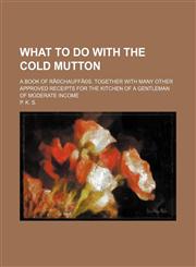 What to do with the cold mutton; a book of rÃ©chauffÃ©s. Together with many other approved receipts for the kitchen of a gentleman of moderate income,1150324341,9781150324345