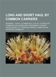 Long and short haul by common carriers; Hearings on bill to amend sec. 4 of act to regulate commerce and subsequent amendments thereof,1150908637,9781150908637