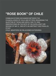 "Rose Book" of Chile; Communications Exchanged Between the Chancelleries of Chile and of Peru Regarding the Question of Tacna and Arica (1905 to 1908). Observations on the Note of His Excellency Mr. Seoane of May 8, 1908 With an Abstract and Parallel Stud,1458910121,9781458910127