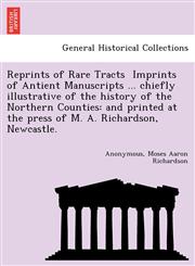 Reprints of Rare Tracts  Imprints of Antient Manuscripts ... chiefly illustrative of the history of the Northern Counties and printed at the press of M. A. Richardson, Newcastle.,1241788316,9781241788315
