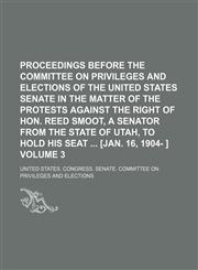 Proceedings before the Committee on privileges and elections of the United States Senate in the matter of the protests against the right of Hon. Reed Smoot, a senator from the state of Utah, to hold his seat  [Jan. 16, 1904- ] Volume 3,1236657497,9781236657497