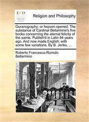 Ouranography or heaven opened. The substance of Cardinal Bellarmine's five books concerning the eternal felicity of the saints. Publish'd in Latin 94 years ago. And now made English; with some few variations. By B. Jenks, ...,1171126425,9781171126423