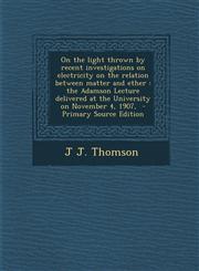 On the light thrown by recent investigations on electricity on the relation between matter and ether the Adamson Lecture delivered at the University on November 4, 1907,  - Primary Source Edition,1294238019,9781294238010