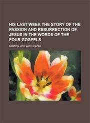 His Last Week the Story of the Passion and Resurrection of Jesus in the Words of the Four Gospels,1153827336,9781153827331