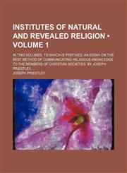 Institutes of Natural and Revealed Religion (Volume 1); In Two Volumes. to Which Is Prefixed, an Essay on the Best Method of Communicating Religious Knowledge to the Members of Christian Societies. by Joseph Priestley,1154052486,9781154052480