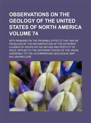 Observations on the geology of the United States of North America Volume 74; with remarks on the probable effects that may be produced by the decomposition of the different classes of rocks on the nature and fertility of soils applied to the different st,1130407853,9781130407853