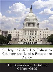 S. Hrg. 112-476 U.S. Policy to Counter the Lord's Resistance Army,1289307997,9781289307998