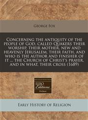 Concerning the antiquity of the people of God, called Quakers their worship, their mother, new and heavenly Jerusalem, their faith, and who is the author and finisher of it ... the Church of Christ's prayer, and in what, their cross (1689),1240802846,9781240802845