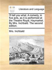 I'll tell you what. A comedy, in five acts, as it is performed at the Theatre Royal, Haymarket. By Mrs. Inchbald. The second edition.,1170630553,9781170630556