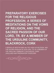 Preparatory Exercises for the Religious Profession; A Series of Meditations on the Vows of Religion, and the Sacred Passion of Our Lord, Tr. by a Member of the Ursuline Community, Blackrock, Cork. a Series of Meditations on the Vows of Religion, and the S,1150280050,9781150280054