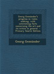 Georg Gemunder's Progress in Violin Making, with Interesting Facts Concerning the Art and Its Critics in General - Primary Source Edition,1293750735,9781293750735