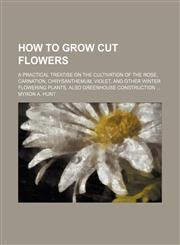 How to Grow Cut Flowers; A Practical Treatise on the Cultivation of the Rose, Carnation, Chrysanthemum, Violet, and Other Winter Flowering Plants. Also Greenhouse Construction,1151023035,9781151023032