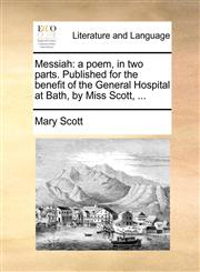 Messiah a poem, in two parts. Published for the benefit of the General Hospital at Bath, by Miss Scott, ...,1170395120,9781170395127