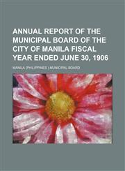 ANNUAL REPORT OF THE MUNICIPAL BOARD OF THE CITY OF MANILA FISCAL YEAR ENDED JUNE 30, 1906,1130030512,9781130030518