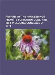 Reprint of the Proceedings  from its formation, June, 1858, to & including conclave of 1871,115012119X,9781150121197