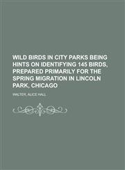 Wild Birds in City Parks Being Hints on Identifying 145 Birds, Prepared Primarily for the Spring Migration in Lincoln Park, Chicago,1153655470,9781153655477