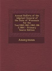 Annual Re[orts of the Adjutant General of the State of Wisconsin for the Year1860,1861,1862,1863,1864,1289718121,9781289718121
