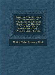 Reports of the Secretary of the Treasury. to Which Are Prefixed the Reports of A. Hamilton On Public Credit, a National Bank [&c.]. - Primary Source Edition,1287711510,9781287711513