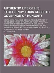 Authentic Life of His Excellency Louis Kossuth Governor of Hungary; His Progress from His Childhood to His Overthrow by the Combined Armies of Austria,1230258205,9781230258201