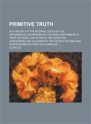Primitive truth; in a history of the internal state of the Reformation, expressed by the early reformers in their writings and in which the question, concerning the Calvinism of the Church of England, is determined by positive evidences,115047260X,9781150472602