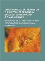 Typographical Antiquities Or The History of Printing in England, Scotland and Ireland; Containing Memoirs of Our Ancient Printers, and a Register of the Books Printed by Them Volume 2,1234171295,9781234171292