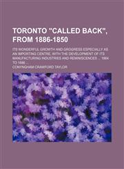 Toronto "Called Back", From 1886-1850; Its Wonderful Growth and Grogress Especially as an Importing Centre, With the Development of Its Manufacturing Industries and Reminiscences 1864 to 1886,1151281018,9781151281012