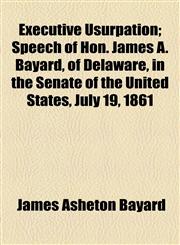 Executive Usurpation; Speech of Hon. James A. Bayard, of Delaware, in the Senate of the United States, July 19, 1861,1153957116,9781153957113