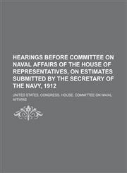 Hearings before Committee on naval affairs of the House of representatives, on estimates submitted by the secretary of the navy, 1912,113075751X,9781130757514