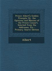 Prince Albert's Golden Precepts Or, the Opinions and Maxims of ... the Prince Consort, Selected from His Addresses, Etc - Primary Source Edition,1294337777,9781294337775