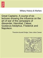 Great Captains. A course of six lectures showing the influence on the art of war of the campaigns of Alexander, Hannibal, Cæsar, Gustavus Adolphus, Frederick and Napoleon.,1241353166,9781241353162