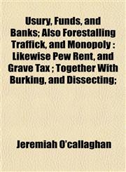 Usury, Funds, and Banks; Also Forestalling Traffick, and Monopoly Likewise Pew Rent, and Grave Tax ; Together With Burking, and Dissecting;,1154884104,9781154884104
