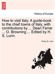 How to visit Italy. A guide-book to the chief towns of Italy, with contributions by ... Dean Farrar ... O. Browning ... Edited by H. S. Lunn.,1240927940,9781240927944