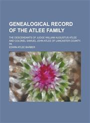 Genealogical record of the Atlee family; The descendants of Judge William Augustus Atlee and Colonel Samuel John Atlee of Lancaster County, Pa,1230043241,9781230043241