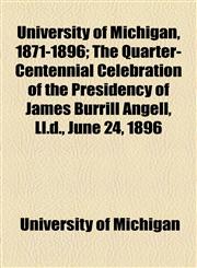 University of Michigan, 1871-1896; The Quarter-Centennial Celebration of the Presidency of James Burrill Angell, LL.D., June 24, 1896,1458990508,9781458990501