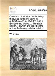Owen's book of fairs, published by the King's authority. Being an authentic account of all the fairs in England and Wales, ... The sixth edition. To which are added all the acts of Parliament relative to fairs.,1170742858,9781170742853