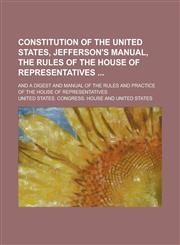 Constitution of the United States, Jefferson's Manual, the Rules of the House of Representatives ; And a Digest and Manual of the Rules and Practice of the House of Representatives,1230005382,9781230005386