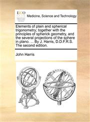 Elements of plain and spherical trigonometry; together with the principles of spherick geometry, and the several projections of the sphere in plano. ... By J. Harris, D.D.F.R.S. The second edition.,114073587X,9781140735878